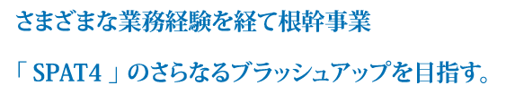 さまざまな業務経験を経て根幹事業「SPAT4」のさらなるブラッシュアップを目指す。