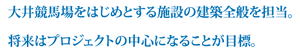 大井競馬場をはじめとする施設の建築全般を担当。将来はプロジェクトの中心になることが目標。