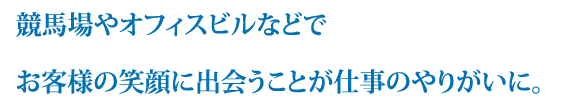 競馬場やオフィスビルなどでお客様の笑顔に出会うことが仕事のやりがいに。