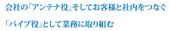 会社の「アンテナ役」そしてお客様と社内をつなぐ「パイプ役」として業務に取り組む