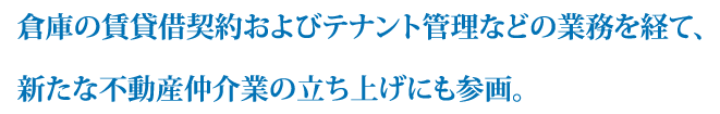 倉庫の賃貸借契約およびテナント管理などの業務を経て、新たな不動産仲介業の立ち上げにも参画。