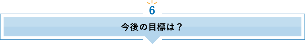 6 今後の目標は？