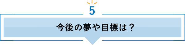 5 今後の夢や目標は？