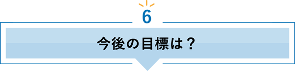 6 今後の目標は？